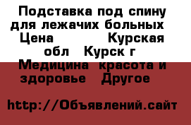 Подставка под спину для лежачих больных › Цена ­ 1 500 - Курская обл., Курск г. Медицина, красота и здоровье » Другое   